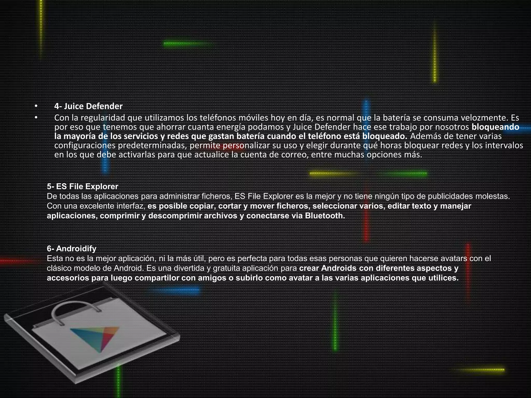 •     4- Juice Defender
•     Con la regularidad que utilizamos los teléfonos móviles hoy en día, es normal que la batería se consuma velozmente. Es
      por eso que tenemos que ahorrar cuanta energía podamos y Juice Defender hace ese trabajo por nosotros bloqueando
      la mayoría de los servicios y redes que gastan batería cuando el teléfono está bloqueado. Además de tener varias
      configuraciones predeterminadas, permite personalizar su uso y elegir durante qué horas bloquear redes y los intervalos
      en los que debe activarlas para que actualice la cuenta de correo, entre muchas opciones más.


    5- ES File Explorer
    De todas las aplicaciones para administrar ficheros, ES File Explorer es la mejor y no tiene ningún tipo de publicidades molestas.
    Con una excelente interfaz, es posible copiar, cortar y mover ficheros, seleccionar varios, editar texto y manejar
    aplicaciones, comprimir y descomprimir archivos y conectarse via Bluetooth.



    6- Androidify
    Esta no es la mejor aplicación, ni la más útil, pero es perfecta para todas esas personas que quieren hacerse avatars con el
    clásico modelo de Android. Es una divertida y gratuita aplicación para crear Androids con diferentes aspectos y
    accesorios para luego compartilor con amigos o subirlo como avatar a las varias aplicaciones que utilices.
 