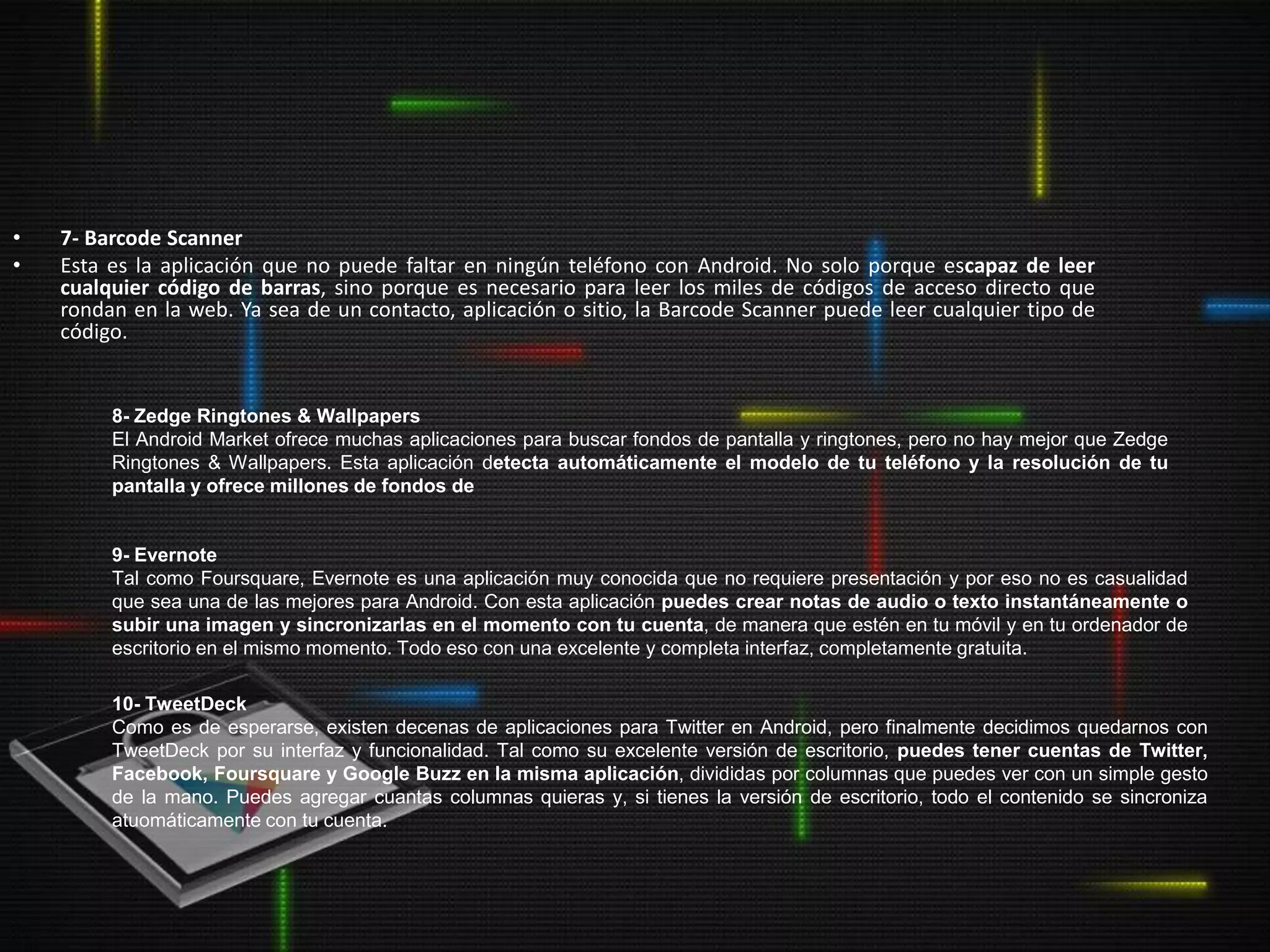 •   7- Barcode Scanner
•   Esta es la aplicación que no puede faltar en ningún teléfono con Android. No solo porque escapaz de leer
    cualquier código de barras, sino porque es necesario para leer los miles de códigos de acceso directo que
    rondan en la web. Ya sea de un contacto, aplicación o sitio, la Barcode Scanner puede leer cualquier tipo de
    código.


         8- Zedge Ringtones & Wallpapers
         El Android Market ofrece muchas aplicaciones para buscar fondos de pantalla y ringtones, pero no hay mejor que Zedge
         Ringtones & Wallpapers. Esta aplicación detecta automáticamente el modelo de tu teléfono y la resolución de tu
         pantalla y ofrece millones de fondos de


         9- Evernote
         Tal como Foursquare, Evernote es una aplicación muy conocida que no requiere presentación y por eso no es casualidad
         que sea una de las mejores para Android. Con esta aplicación puedes crear notas de audio o texto instantáneamente o
         subir una imagen y sincronizarlas en el momento con tu cuenta, de manera que estén en tu móvil y en tu ordenador de
         escritorio en el mismo momento. Todo eso con una excelente y completa interfaz, completamente gratuita.

         10- TweetDeck
         Como es de esperarse, existen decenas de aplicaciones para Twitter en Android, pero finalmente decidimos quedarnos con
         TweetDeck por su interfaz y funcionalidad. Tal como su excelente versión de escritorio, puedes tener cuentas de Twitter,
         Facebook, Foursquare y Google Buzz en la misma aplicación, divididas por columnas que puedes ver con un simple gesto
         de la mano. Puedes agregar cuantas columnas quieras y, si tienes la versión de escritorio, todo el contenido se sincroniza
         atuomáticamente con tu cuenta.
 