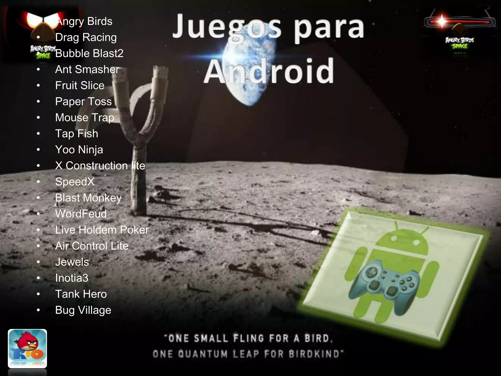 •   Angry Birds
•   Drag Racing
•   Bubble Blast2
•   Ant Smasher
•   Fruit Slice
•   Paper Toss
•   Mouse Trap
•   Tap Fish
•   Yoo Ninja
•   X Construction lite
•   SpeedX
•   Blast Monkey
•   WordFeud
•   Live Holdem Poker
•   Air Control Lite
•   Jewels
•   Inotia3
•   Tank Hero
•   Bug Village
 