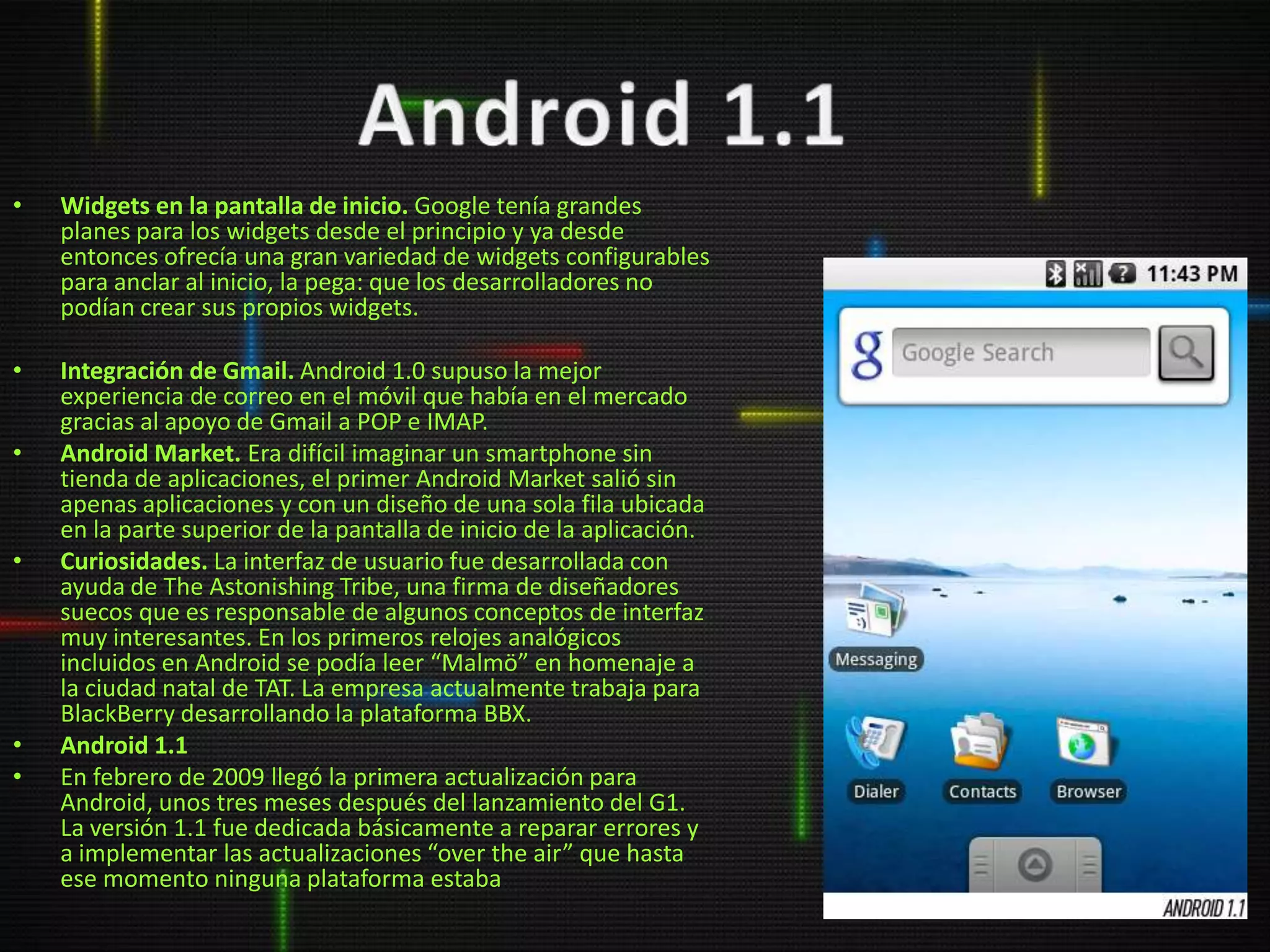 •   Widgets en la pantalla de inicio. Google tenía grandes
    planes para los widgets desde el principio y ya desde
    entonces ofrecía una gran variedad de widgets configurables
    para anclar al inicio, la pega: que los desarrolladores no
    podían crear sus propios widgets.

•   Integración de Gmail. Android 1.0 supuso la mejor
    experiencia de correo en el móvil que había en el mercado
    gracias al apoyo de Gmail a POP e IMAP.
•   Android Market. Era difícil imaginar un smartphone sin
    tienda de aplicaciones, el primer Android Market salió sin
    apenas aplicaciones y con un diseño de una sola fila ubicada
    en la parte superior de la pantalla de inicio de la aplicación.
•   Curiosidades. La interfaz de usuario fue desarrollada con
    ayuda de The Astonishing Tribe, una firma de diseñadores
    suecos que es responsable de algunos conceptos de interfaz
    muy interesantes. En los primeros relojes analógicos
    incluidos en Android se podía leer “Malmö” en homenaje a
    la ciudad natal de TAT. La empresa actualmente trabaja para
    BlackBerry desarrollando la plataforma BBX.
•   Android 1.1
•   En febrero de 2009 llegó la primera actualización para
    Android, unos tres meses después del lanzamiento del G1.
    La versión 1.1 fue dedicada básicamente a reparar errores y
    a implementar las actualizaciones “over the air” que hasta
    ese momento ninguna plataforma estaba
 