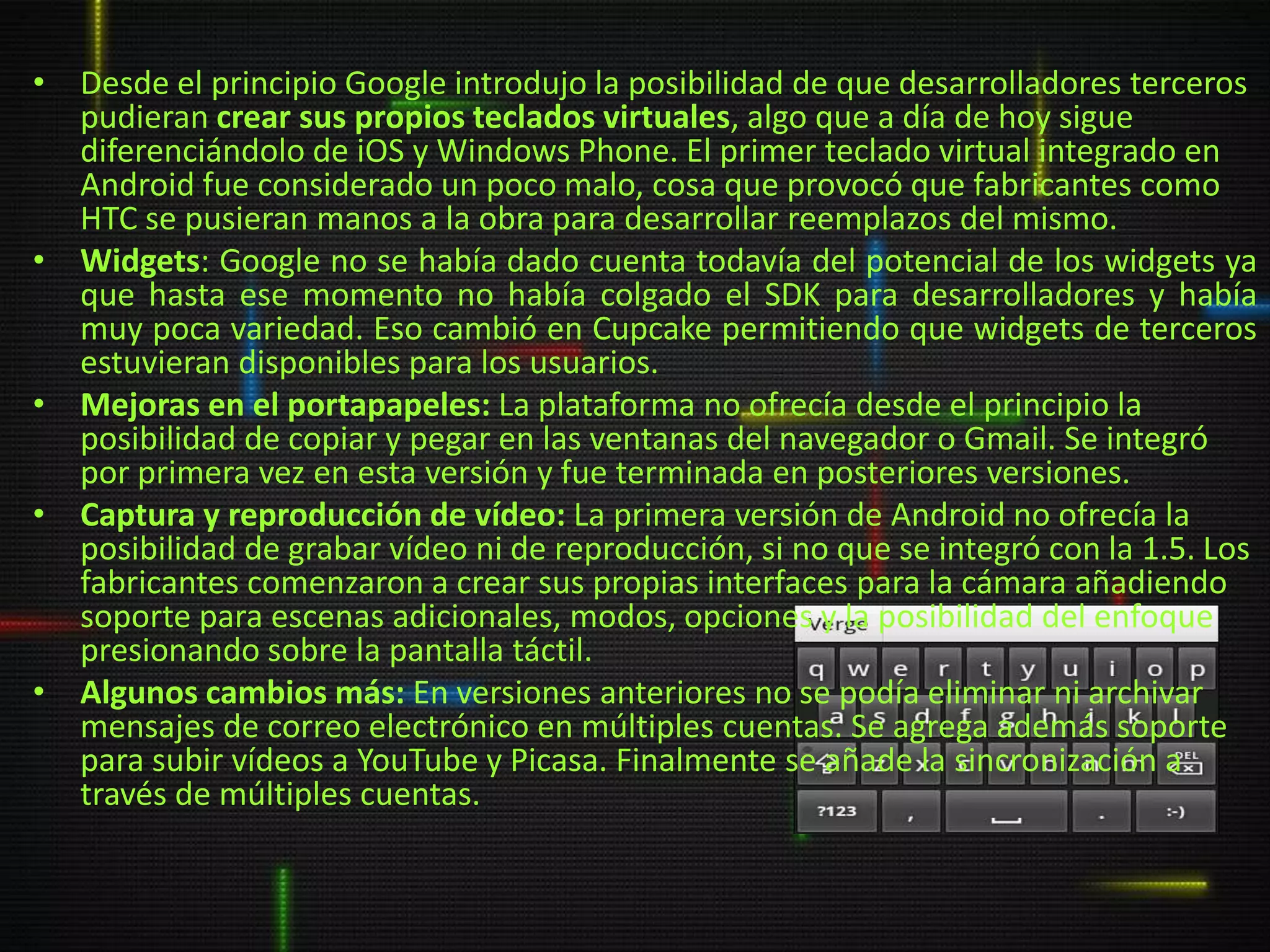 • Desde el principio Google introdujo la posibilidad de que desarrolladores terceros
  pudieran crear sus propios teclados virtuales, algo que a día de hoy sigue
  diferenciándolo de iOS y Windows Phone. El primer teclado virtual integrado en
  Android fue considerado un poco malo, cosa que provocó que fabricantes como
  HTC se pusieran manos a la obra para desarrollar reemplazos del mismo.
• Widgets: Google no se había dado cuenta todavía del potencial de los widgets ya
  que hasta ese momento no había colgado el SDK para desarrolladores y había
  muy poca variedad. Eso cambió en Cupcake permitiendo que widgets de terceros
  estuvieran disponibles para los usuarios.
• Mejoras en el portapapeles: La plataforma no ofrecía desde el principio la
  posibilidad de copiar y pegar en las ventanas del navegador o Gmail. Se integró
  por primera vez en esta versión y fue terminada en posteriores versiones.
• Captura y reproducción de vídeo: La primera versión de Android no ofrecía la
  posibilidad de grabar vídeo ni de reproducción, si no que se integró con la 1.5. Los
  fabricantes comenzaron a crear sus propias interfaces para la cámara añadiendo
  soporte para escenas adicionales, modos, opciones y la posibilidad del enfoque
  presionando sobre la pantalla táctil.
• Algunos cambios más: En versiones anteriores no se podía eliminar ni archivar
  mensajes de correo electrónico en múltiples cuentas. Se agrega además soporte
  para subir vídeos a YouTube y Picasa. Finalmente se añade la sincronización a
  través de múltiples cuentas.
 