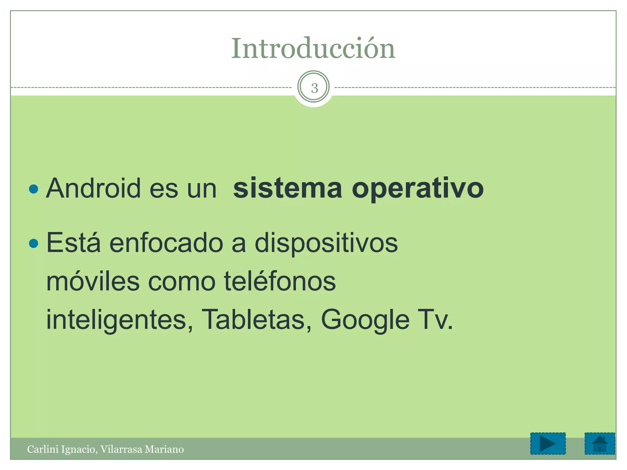 Introducción
                                          3




 Android es un                      sistema operativo
 Está enfocado a dispositivos
    móviles como teléfonos
    inteligentes, Tabletas, Google Tv.



Carlini Ignacio, Vilarrasa Mariano
 