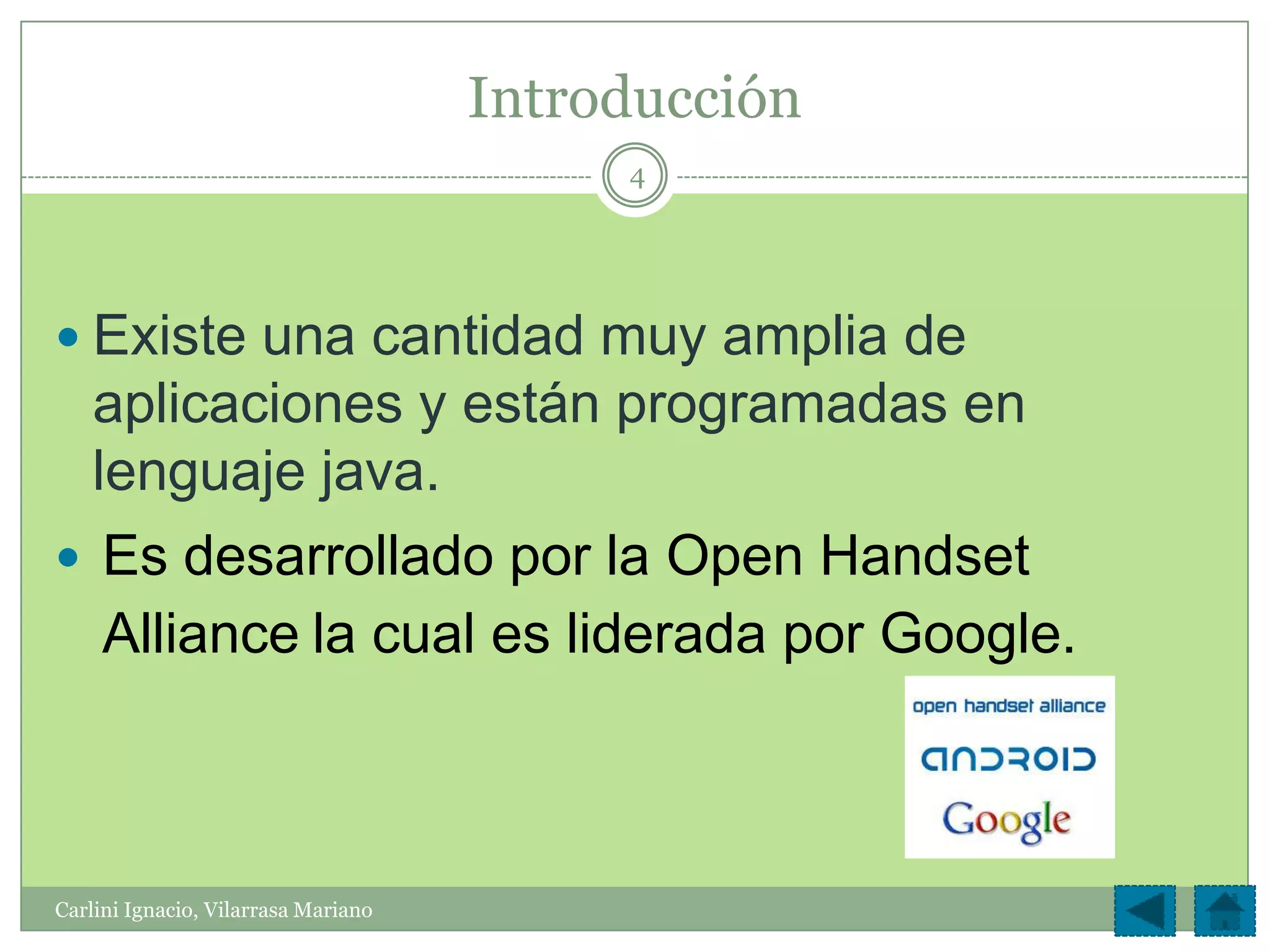 Introducción
                                          4




 Existe una cantidad muy amplia de
    aplicaciones y están programadas en
    lenguaje java.
 Es desarrollado por la Open Handset
     Alliance la cual es liderada por Google.



Carlini Ignacio, Vilarrasa Mariano
 