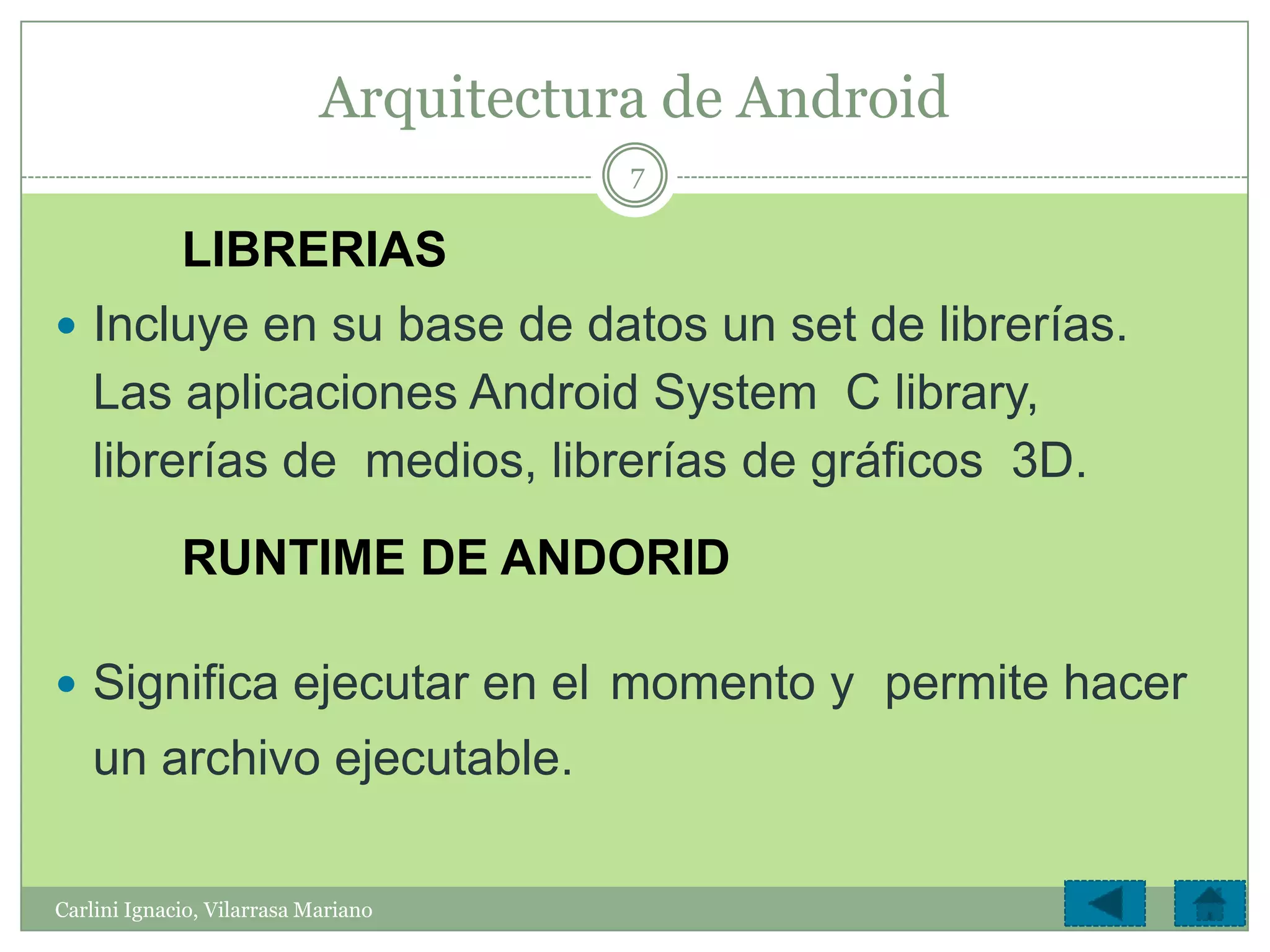 Arquitectura de Android
                                       7

             LIBRERIAS
 Incluye en su base de datos un set de librerías.
    Las aplicaciones Android System C library,
    librerías de medios, librerías de gráficos 3D.
             RUNTIME DE ANDORID

 Significa ejecutar en el momento y permite hacer
    un archivo ejecutable.

Carlini Ignacio, Vilarrasa Mariano
 