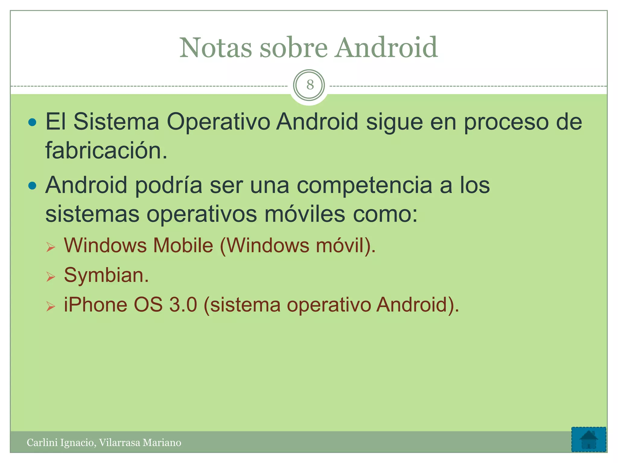 Notas sobre Android
                                          8

 El Sistema Operativo Android sigue en proceso de
  fabricación.
 Android podría ser una competencia a los
  sistemas operativos móviles como:
       Windows Mobile (Windows móvil).
       Symbian.
       iPhone OS 3.0 (sistema operativo Android).




Carlini Ignacio, Vilarrasa Mariano
 