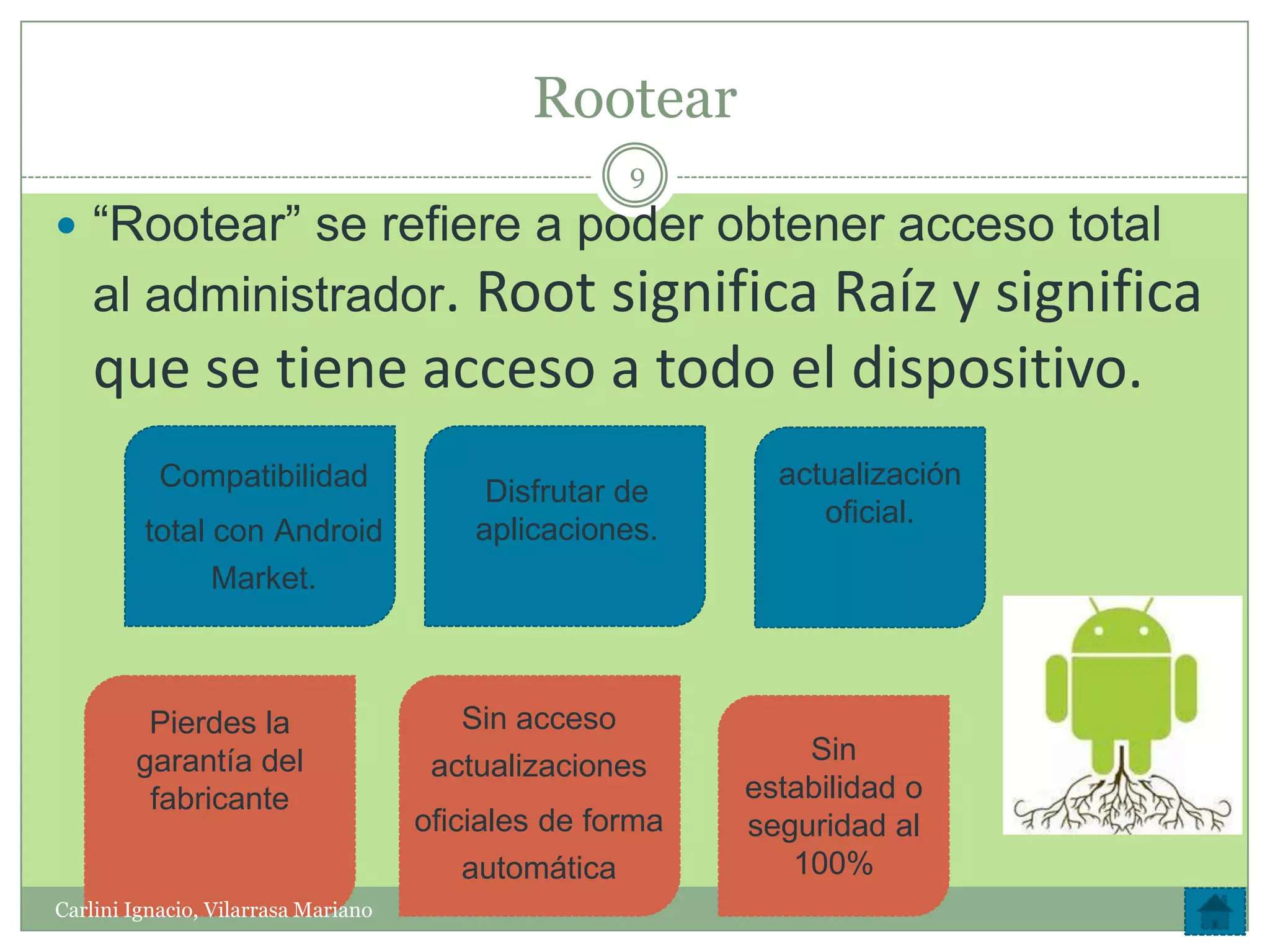 Rootear
                                                    9

 “Rootear” se refiere a poder obtener acceso total
    al administrador. Root significa Raíz y significa
    que se tiene acceso a todo el dispositivo.
           Compatibilidad                                   actualización
                                          Disfrutar de
                                                               oficial.
         total con Android               aplicaciones.
               Market.



         Pierdes la                     Sin acceso
        garantía del                                          Sin
                                      actualizaciones
         fabricante                                       estabilidad o
                                     oficiales de forma   seguridad al
                                         automática          100%
Carlini Ignacio, Vilarrasa Mariano
 