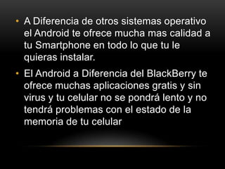 • A Diferencia de otros sistemas operativo
el Android te ofrece mucha mas calidad a
tu Smartphone en todo lo que tu le
quieras instalar.
• El Android a Diferencia del BlackBerry te
ofrece muchas aplicaciones gratis y sin
virus y tu celular no se pondrá lento y no
tendrá problemas con el estado de la
memoria de tu celular
 