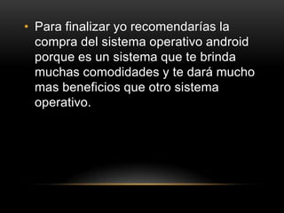 • Para finalizar yo recomendarías la
compra del sistema operativo android
porque es un sistema que te brinda
muchas comodidades y te dará mucho
mas beneficios que otro sistema
operativo.
 