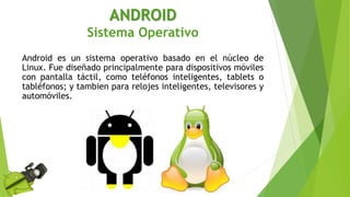ANDROID
Sistema Operativo
Android es un sistema operativo basado en el núcleo de
Linux. Fue diseñado principalmente para dispositivos móviles
con pantalla táctil, como teléfonos inteligentes, tablets o
tabléfonos; y tambien para relojes inteligentes, televisores y
automóviles.
 