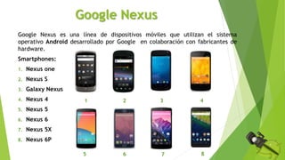 Google Nexus
Google Nexus es una línea de dispositivos móviles que utilizan el sistema
operativo Android desarrollado por Google en colaboración con fabricantes de
hardware.
Smartphones:
1. Nexus one
2. Nexus S
3. Galaxy Nexus
4. Nexus 4
5. Nexus 5
6. Nexus 6
7. Nexus 5X
8. Nexus 6P
1 2 3
5 6
4
7 8
 