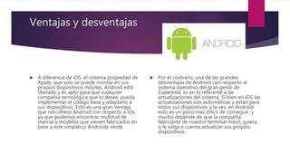 Ventajas y desventajas
 A diferencia de iOS, el sistema propiedad de
Apple, que solo se puede montar en sus
propios dispositivos móviles, Android está
liberado y es apto para que cualquier
compañía tecnológica que lo desee, pueda
implementar el código base y adaptarlo a
sus dispositivos. Esto es una gran ventaja
que nos ofrece Android con respecto a iOs,
ya que podemos encontrar multitud de
marcas y modelos que vienen fabricados en
base a este simpático Androide verde
 Por el contrario, una de las grandes
desventajas de Android con respecto al
sistema operativo del gran genio de
Cupertino, es en lo referente a las
actualizaciones del sistema. Si bien en iOS las
actualizaciones son automáticas y están para
todos sus dispositivos a la vez, en Android
esto es un poco mas difícil de conseguir, y
mucho depende de que la compañía
fabricante de nuestro terminal móvil, quiera
o le salga a cuenta actualizar sus propios
dispositivos.
 