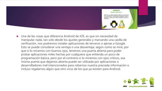  Una de las cosas que diferencia Android de iOS, es que sin necesidad de
manipular nada, tan solo desde los ajustes generales y marcando una casilla de
verificación, nos podremos instalar aplicaciones de terceros o ajenas a Google.
Esto se puede considerar una ventaja o una desventaja, según como se mire, por
que si lo miramos con buenos ojos, tenemos una puerta abierta para poder
probar aplicaciones miles hechas por cualquiera que entienda un poco de
programación básica, pero por el contrario si lo miramos con ojos críticos, esa
misma puerta que dejamos abierta puede ser utilizada por aplicaciones o
desarrolladores mal intencionados para robarnos nuestra preciada información o
incluso regalarnos algún que otro virus de los que ya existen para Android.
 