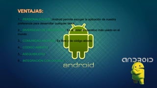 1._ PERSONALIZACIÓN: Android permite escoger la aplicación de nuestra
preferencia para desarrollar cualquier tarea.
2._ DIVERSIDAD DE DISPOSITIVO: Es el sistema operativo más usado en el
mundo .
3._ COMUNIDAD ANDROID: Es libre y de código abierto
4._ CÓDIGO ABIERTO:
5._ ASEQUIBILIDAD:
6._ INTEGRACIÓN CON GOOGLE:
 