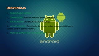 1._ DURACIÓN DE BATERÍA:
2._ COMPLEJIDAD: Para las personas que son inexpertos.
3._ POCA CALIDAD DE ALGUNAS APLICACIONES:
4._ VULNERABILIDAD: Por el hecho de tener un código abierto, posibilita que el
sistema sufra de ataques hackers.
5._ FALTA DE SOPORTE DE ACTUALIZACIÓN:
 