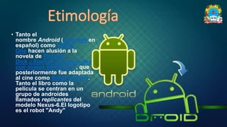 • Tanto el
nombre Android (androide en
español) como Nexus
One hacen alusión a la
novela de Philip K.
Dick ¿Sueñan los androides
con ovejas eléctricas?, que
posteriormente fue adaptada
al cine como Blade Runner.
Tanto el libro como la
película se centran en un
grupo de androides
llamados replicantes del
modelo Nexus-6.El logotipo
es el robot "Andy"
 
