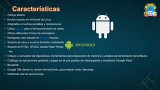 • Código abierto.
• Núcleo basado en el Kernel de Linux.
• Adaptable a muchas pantallas y resoluciones.
• Utiliza SQLite para el almacenamiento de datos.
• Ofrece diferentes formas de mensajería.
• Navegador web basado en WebKit incluido.
• Soporte de Java y muchos formatos multimedia.
• Soporte de HTML, HTML5, Adobe Flash Player,
etc.
• Incluye un emulador de dispositivos, herramientas para depuración de memoria y análisis del rendimiento del software.
• Catálogo de aplicaciones gratuitas o pagas en el que pueden ser descargadas e instaladas (Google Play).
• Bluetooth.
• Google Talk desde su versión HoneyComb, para realizar video llamadas.
• Multitarea real de aplicaciones.
 