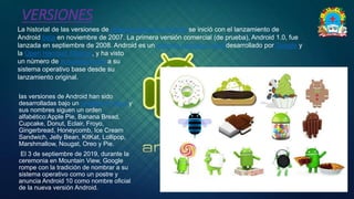 VERSIONES
◦ La historial de las versiones de sistema operativo Android se inició con el lanzamiento de
Android beta en noviembre de 2007. La primera versión comercial (de prueba), Android 1.0, fue
lanzada en septiembre de 2008. Android es un sistema operativo móvildesarrollado por Google y
la Open Handset Alliance, y ha visto
un número de actualizaciones a su
sistema operativo base desde su
lanzamiento original.
◦ las versiones de Android han sido
desarrolladas bajo un nombre en clave y
sus nombres siguen un orden
alfabético:Apple Pie, Banana Bread,
Cupcake, Donut, Eclair, Froyo,
Gingerbread, Honeycomb, Ice Cream
Sandwich, Jelly Bean, KitKat, Lollipop,
Marshmallow, Nougat, Oreo y Pie.
◦ El 3 de septiembre de 2019, durante la
ceremonia en Mountain View, Google
rompe con la tradición de nombrar a su
sistema operativo como un postre y
anuncia Android 10 como nombre oficial
de la nueva versión Android.
 