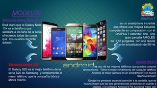 MODELOS
◦ Samsung Galaxy S20
◦ El Galaxy S20 es el mejor teléfono de la
serie S20 de Samsung, y simplemente el
mejor teléfono que la compañía fabrica
ahora mismo.
◦ OnePlus 7
◦ El OnePlus 7T es un smartphone increíble
que ofrece una mejora bastante
competente en comparación con el
OnePlus 7 estándar, con una
gran pantalla AMOLED
de 6,55 pulgadas con una rápida
tasa de actualización de 90 Hz
◦ Samsung Galaxy Note 10+.
◦ Está claro que el Galaxy Note
10+ es el teléfono que
satisfará a los fans de la serie,
ofreciendo todas las cosas
que los usuarios de Note
adoran.
◦ Google Pixel 3
◦ El Pixel 3 es uno de los mejores teléfonos que puedes comprar
ahora mismo Tiene el mejor rendimiento de cualquier teléfono
Android, la mejor cámara en un smartphone y un nuevo
diseño premium.
◦ Google ha prestado especial atención a la pantalla, que es
mucho mejor que las dos generaciones anteriores en cuanto a
píxeles, y el software Android 9 Pie funciona mejor con
 