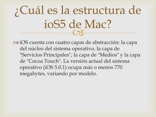¿Cuál es la estructura de
     ioS5 de Mac?
            
 iOS cuenta con cuatro capas de abstracción: la capa
  del núcleo del sistema operativo, la capa de
  "Servicios Principales", la capa de "Medios" y la capa
  de "Cocoa Touch". La versión actual del sistema
  operativo (iOS 5.0.1) ocupa más o menos 770
  megabytes, variando por modelo.
 