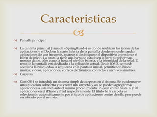 Caracteristicas
 Pantalla principal:
                        
 La pantalla principal (llamada «SpringBoard») es donde se ubican los iconos de las
  aplicaciones y el Dock en la parte inferior de la pantalla donde se pueden anclar
  aplicaciones de uso frecuente, aparece al desbloquear el dispositivo o presionar el
  botón de inicio. La pantalla tiene una barra de estado en la parte superior para
  mostrar datos, tales como la hora, el nivel de batería, y la intensidad de la señal. El
  resto de la pantalla está dedicado a la aplicación actual. Desde iOS 3, se puede
  acceder a la búsqueda a la izquierda en la pantalla inicial, permitiendo buscar
  música, videos, aplicaciones, correos electrónicos, contactos y archivos similares.
 Carpetas:

 Con iOS 4 se introdujo un sistema simple de carpetas en el sistema. Se puede mover
  una aplicación sobre otra y se creará una carpeta, y así se pueden agregar más
  aplicaciones a esta mediante el mismo procedimiento. Pueden entrar hasta 12 y 20
  aplicaciones en el iPhone y iPad respectivamente. El título de la carpeta es
  seleccionado automáticamente por el tipo de aplicaciones dentro de ella, pero puede
  ser editado por el usuario.
 
