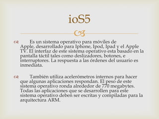 ioS5
                           
        Es un sistema operativo para móviles de
    Apple, desarrollado para Iphone, Ipod, Ipad y el Apple
    TV. El interfaz de este sistema operativo esta basado en la
    pantalla táctil tales como deslizadores, botones, e
    interruptores. La respuesta a las órdenes del usuario es
    inmediata.

        También utiliza acelerómetros internos para hacer
    que algunas aplicaciones respondan. El peso de este
    sistema operativo ronda alrededor de 770 megabytes.
    Todas las aplicaciones que se desarrollen para este
    sistema operativo deben ser escritas y compiladas para la
    arquitectura ARM.
 