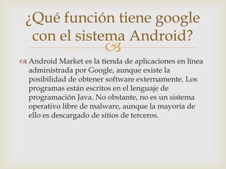 ¿Qué función tiene google
  con el sistema Android?
                         
 Android Market es la tienda de aplicaciones en línea
  administrada por Google, aunque existe la
  posibilidad de obtener software externamente. Los
  programas están escritos en el lenguaje de
  programación Java. No obstante, no es un sistema
  operativo libre de malware, aunque la mayoría de
  ello es descargado de sitios de terceros.
 