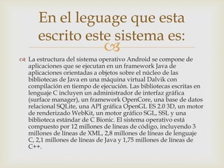 En el leguage que esta
      escrito este sistema es:
                             
 La estructura del sistema operativo Android se compone de
  aplicaciones que se ejecutan en un framework Java de
  aplicaciones orientadas a objetos sobre el núcleo de las
  bibliotecas de Java en una máquina virtual Dalvik con
  compilación en tiempo de ejecución. Las bibliotecas escritas en
  lenguaje C incluyen un administrador de interfaz gráfica
  (surface manager), un framework OpenCore, una base de datos
  relacional SQLite, una API gráfica OpenGL ES 2.0 3D, un motor
  de renderizado WebKit, un motor gráfico SGL, SSL y una
  biblioteca estándar de C Bionic. El sistema operativo está
  compuesto por 12 millones de líneas de código, incluyendo 3
  millones de líneas de XML, 2,8 millones de líneas de lenguaje
  C, 2,1 millones de líneas de Java y 1,75 millones de líneas de
  C++.
 