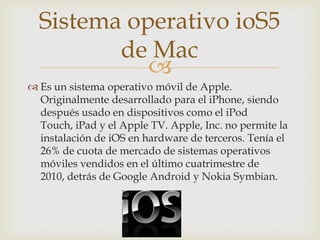 Sistema operativo ioS5
         de Mac
            
 Es un sistema operativo móvil de Apple.
  Originalmente desarrollado para el iPhone, siendo
  después usado en dispositivos como el iPod
  Touch, iPad y el Apple TV. Apple, Inc. no permite la
  instalación de iOS en hardware de terceros. Tenía el
  26% de cuota de mercado de sistemas operativos
  móviles vendidos en el último cuatrimestre de
  2010, detrás de Google Android y Nokia Symbian.
 