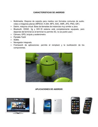 CARACTERISTICAS DE ANDROID



   Multimedia: Dispone de soporte para medios con formatos comunes de audio,
    video e imágenes planas (MPEG4, H.264, MP3, AAC, AMR, JPG, PNG, GIF).
   Dalvik, máquina virtual: Base de llamadas de instancias muy similar a Java.
   Bluetooth, EDGE, 3g y Wifi: El sistema está completamente equipado, pero
    depende del terminal (si el terminal no permite 3G, no se podrá usar)
   Cámara, GPS, brújula y acelerómetro
   Pantalla Táctil
   SQlite.
   Navegador integrado.
   Framework de aplicaciones: permite el remplazó y la reutilización de los
    componentes.




                           APLICACIONES DE ANDROID
 