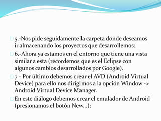 5.-Nos pide seguidamente la carpeta donde deseamos 
ir almacenando los proyectos que desarrollemos: 
6.-Ahora ya estamos en el entorno que tiene una vista 
similar a esta (recordemos que es el Eclipse con 
algunos cambios desarrollados por Google). 
7 - Por último debemos crear el AVD (Android Virtual 
Device) para ello nos dirigimos a la opción Window -> 
Android Virtual DeviceManager. 
En este diálogo debemos crear el emulador de Android 
(presionamos el botón New...): 
 
