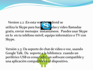 Version 2.2 :En esta versión android se 
utiliza la Skype para hacer llamadas y video llamadas 
gratis, enviar mensajes instantáneos. Puedes usar Skype 
en lo en tu teléfono móvil, equipo informático o TV con 
Skype. 
Versión 2.3: Da soporte de chat de vídeo o voz, usando 
Google Talk. Da soporte a la biblioteca cuando un 
periférico USB es conectado con software compatible y 
una aplicación compatible en el dispositivo. 
 