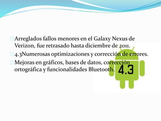 Arreglados fallos menores en el Galaxy Nexus de 
Verizon, fue retrasado hasta diciembre de 2011. 
4.3Numerosas optimizaciones y corrección de errores. 
Mejoras en gráficos, bases de datos, corrección 
ortográfica y funcionalidades Bluetooth. 
 