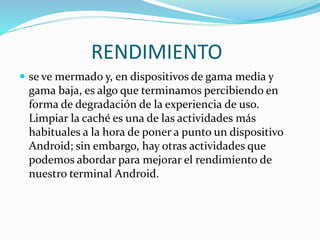 RENDIMIENTO 
 se ve mermado y, en dispositivos de gama media y 
gama baja, es algo que terminamos percibiendo en 
forma de degradación de la experiencia de uso. 
Limpiar la caché es una de las actividades más 
habituales a la hora de poner a punto un dispositivo 
Android; sin embargo, hay otras actividades que 
podemos abordar para mejorar el rendimiento de 
nuestro terminal Android. 
 