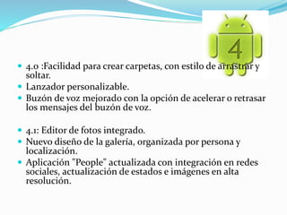  4.0 :Facilidad para crear carpetas, con estilo de arrastrar y 
soltar. 
 Lanzador personalizable. 
 Buzón de voz mejorado con la opción de acelerar o retrasar 
los mensajes del buzón de voz. 
 4.1: Editor de fotos integrado. 
 Nuevo diseño de la galería, organizada por persona y 
localización. 
 Aplicación "People" actualizada con integración en redes 
sociales, actualización de estados e imágenes en alta 
resolución. 
 