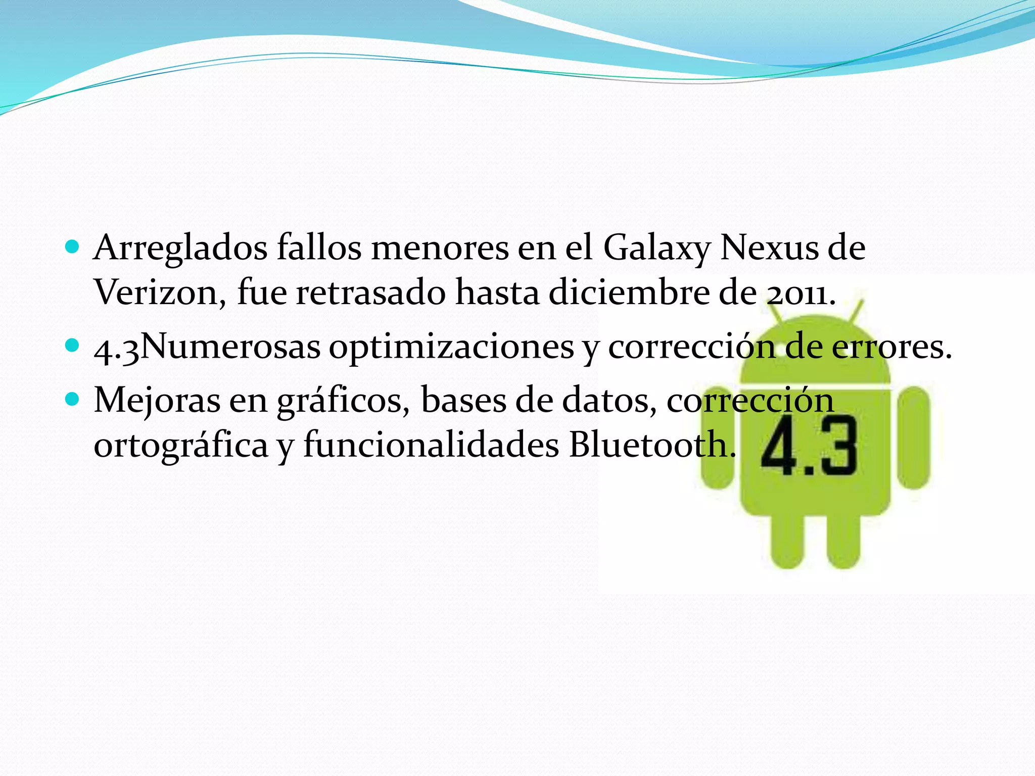  Arreglados fallos menores en el Galaxy Nexus de 
Verizon, fue retrasado hasta diciembre de 2011. 
 4.3Numerosas optimizaciones y corrección de errores. 
 Mejoras en gráficos, bases de datos, corrección 
ortográfica y funcionalidades Bluetooth. 
 