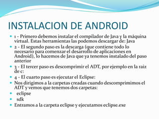 INSTALACION DE ANDROID 
 1 - Primero debemos instalar el compilador de Java y la máquina 
virtual. Estas herramientas las podemos descargar de: Java 
 2 - El segundo paso es la descarga (que contiene todo lo 
necesario para comenzar el desarrollo de aplicaciones en 
Android), lo hacemos de Java que ya tenemos instalado del paso 
anterior 
 3 - El tercer paso es descomprimir el ADT, por ejemplo en la raiz 
de c: 
 4 - El cuarto paso es ejecutar el Eclipse: 
 Nos dirigimos a la carpetas creadas cuando descomprimimos el 
ADT y vemos que tenemos dos carpetas: 
 eclipse 
 sdk 
 Entramos a la carpeta eclipse y ejecutamos eclipse.exe 
 