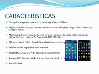 CARACTERISTICAS 
 Navegador integrado: basado en el motor open SourceWebkit. 
 SQlite: base de datos para almacenamiento estructurado que se integra directamente con 
las aplicaciones. 
 Multimedia: Soporte para medios con formatos comunes de audio, video e imágenes 
planas (MPEG4, H.264, MP3, AAC, AMR, JPG, PNG, GIF). 
 Máquina virtual Dalvik: Base de llamadas de instancias muy similar a Java. 
 Telefonía GSM: dependiente del terminal. 
 Bluetooth, EDGE, 3g y Wifi: dependiente del terminal. 
 Cámara, GPS, brújula y acelerómetro: Dependiente del terminal 
 Pantalla Táctil. 
 