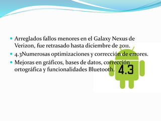  Arreglados fallos menores en el Galaxy Nexus de 
Verizon, fue retrasado hasta diciembre de 2011. 
 4.3Numerosas optimizaciones y corrección de errores. 
 Mejoras en gráficos, bases de datos, corrección 
ortográfica y funcionalidades Bluetooth. 
 