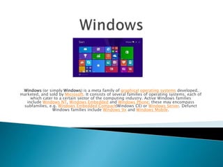 Windows (or simply Windows) is a meta family of graphical operating systems developed,
marketed, and sold by Microsoft. It consists of several families of operating systems, each of
which cater to a certain sector of the computing industry. Active Windows families
include Windows NT, Windows Embedded and Windows Phone; these may encompass
subfamilies, e.g. Windows Embedded Compact(Windows CE) or Windows Server. Defunct
Windows families include Windows 9x and Windows Mobile.
 