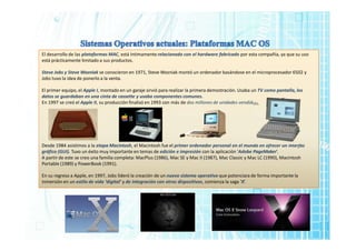 El desarrollo de las plataformas MAC, está íntimamente relacionado con el hardware fabricado por esta compañía, ya que su uso
está prácticamente limitado a sus productos.
Steve Jobs y Steve Wozniak se conocieron en 1971, Steve Wozniak montó un ordenador basándose en el microprocesador 6502 y
Jobs tuvo la idea de ponerlo a la venta.
El primer equipo, el Apple I, montado en un garaje sirvió para realizar la primera demostración. Usaba un TV como pantalla, los
datos se guardaban en una cinta de cassette y usaba componentes comunes.
En 1997 se creó el Apple II, su producción finalizó en 1993 con más de dos millones de unidades vendidas.
Desde 1984 asistimos a la etapa Macintosh, el Macintosh fue el primer ordenador personal en el mundo en ofrecer un interfaz
gráfico (GUI). Tuvo un éxito muy importante en temas de edición e impresión con la aplicación ‘Adobe PageMaker’.
A partir de este se creo una familia completa: MacPlus (1986), Mac SE y Mac II (1987), Mac Classic y Mac LC (1990), Macintosh
Portable (1989) y PowerBook (1991).
En su regreso a Apple, en 1997, Jobs lideró la creación de un nuevo sistema operativo que potenciara de forma importante la
inmersión en un estilo de vida ‘digital’ y de integración con otros dispositivos, comienza la saga ‘X’.
 
