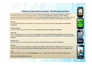 Con el desarrollo de la telefonía móvil, ha crecido de forma espectacular la presencia de dispositivos móviles y el
desarrollo de aplicaciones para estos dispositivos. Incorporan S.O. propietarios, genéricos e incluso abiertos.
En general, el interés por estos dispositivos está más orientado al desarrollo de aplicaciones que a la actuación sobre los
sistemas operativos, que están incluidos en el dispositivo en memoria no volátil y no son accesibles al usuario. ¿?
Palm OS
De la compañía Palm para sus dispositivos, fue importante para las PDAs, pero no es muy usado en la actualidad.
Propietario.
Windows Mobile
Creado por Microsoft para PDAs y teléfonos. No alcanzó las espectativas esperadas. Propietario
iPhone OS
De la compañía Apple para sus dispositivos. Es propietario. Hay miles de aplicaciones disponibles en su tienda iTunes.
Tiene una plataforma de desarrollo para programadores no gratuita. De gran éxito debido a la calidad del hardware y
software.
Blackberry OS
Sistema Operativo para dispositivos de esta compañía. Tuvo gran éxito hace un tiempo. Propietario.
Symbian
Sistema usado por varias compañías como Nokia, Sony, Siemens, Arima, Fujitsu, LG, Motorola, etc. En muchos de sus
teléfonos. Esta desarrollado bajo licencia EPL (Eclipse Public License), que se puede considerar como código abierto.
Bada
Creado por Samsung , tiene su propio SDK gratuito para que cualquier desarrollador puede generar aplicaciones.
Otros: BoottoGecko (B2G), MeeGo, etc.
 