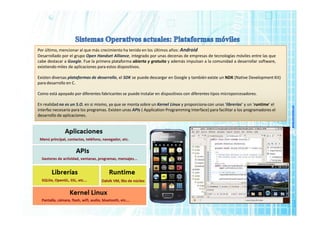 www.micronica.es
Por último, mencionar al que más crecimiento ha tenido en los últimos años: Android
Desarrollado por el grupo Open Handset Alliance, integrado por unas decenas de empresas de tecnologías móviles entre las que
cabe destacar a Google. Fue la primera plataforma abierta y gratuita y además impulsan a la comunidad a desarrollar software,
existiendo miles de aplicaciones para estos dispositivos.
Existen diversas plataformas de desarrollo, el SDK se puede descargar en Google y también existe un NDK (Native Development Kit)
para desarrollo en C.
Como está apoyado por diferentes fabricantes se puede instalar en dispositivos con diferentes tipos microporcesadores.
En realidad no es un S.O. en si mismo, ya que se monta sobre un Kernel Linux y proporciona con unas ‘librerías’ y un ‘runtime’ el
interfaz necesario para los programas. Existen unas APIs ( Application Programming Interface) para facilitar a los programadores el
desarrollo de aplicaciones.
 