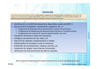 www.micronica.es
Como hemos visto anteriormente, el S.O. se carga desde un dispositivo de almacenamiento no volátil (disco duro, flash, etc.).
Vamos a ver en esta sección los pasos más comunes a seguir para realizar esta instalación, estos pasos pueden cambiar y ser
diferentes según Sistemas Operativos o tipos de sistemas y sin duda, cambiarán en el futuro.
• Identificación en la BIOS de dispositivos disponibles, ajuste de BOOT ¿?
• Ejecución de la instalación: Lanzamiento, programa, etc. ¿?
 Preparación de dispositivo de almacenamiento, creación de particiones.
 Configuración de dispositivos de almacenamiento (primera o complementaria).
 Configuración y/o creación de usuarios (administración, uso, etc.).
• Instalación de drivers si estos son necesarios.
• Configurar parámetros de red, video, etc.
• Selección de software complementario a instalar.
• Instalar gestor de arranque si este es necesario.
• Instalación de actualizaciones, mejoras, parches, etc.
• Instalación de ‘plugins’ para Internet (si procede).
• Verificación de funcionamiento de todo lo instalado.
1º S.T
.I. Sistemas Informáticos y Redes Locales
Nota: El orden de instalación puede cambiar en función del S.O. o de las necesidades del usuario.
 