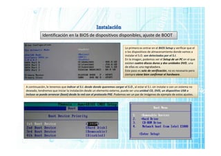 Identificación en la BIOS de dispositivos disponibles, ajuste de BOOT
Lo primero es entrar en el BIOS Setup y verificar que el
o los dispositivos de almacenamiento donde vamos a
instalar el S.O. son detectados por el S.I.
En la imagen, podemos ver el Setup de un PC en el que
existen cuatro discos duros y dos unidades DVD, una
de ellas es una regrabadora.
Este paso es solo de verificación, no es necesario pero
siempre viene bien confirmar el hardware.
A continuación, le tenemos que indicar al S.I. desde donde queremos cargar el S.O., al estar el S.I. sin instalar o con un sistema no
deseado, tendremos que iniciar la instalación desde un elemento externo, puede ser una unidad CD, DVD, un dispositivo USB o
incluso se puede arrancar (boot) desde la red con el protocolo PXE. Podemos ver un par de imágenes de ejemplo de estos ajustes.
 