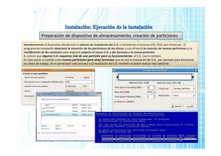 Preparación de dispositivo de almacenamiento, creación de particiones
Introduciremos el dispositivo donde está el sistema de instalación del S.O. e iniciaremos el proceso (CD, DVD, pen drive),etc.. El
programa de instalación detectará la situación de las particiones de los discos y nos ofrecerá la creación de nuevas particiones o la
modificación de las existentes para asignarle espacio al nuevo S.O. y dar formato a la nueva partición.
Es común que algunos S.O. requieran más de una partición para su funcionamiento, el S.O. nos lo indicará.
En este punto se podrán crear nuevas particiones para otras funciones que no sea la instalación del S.O., por ejemplo para almacenar
los datos de trabajo. Al no pertenecer este proceso a la instalación del S.O. también se podrá realizar más adelante.
 