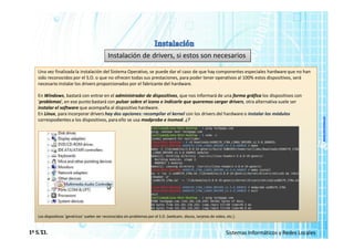 www.micronica.es
Instalación de drivers, si estos son necesarios
Una vez finalizada la instalación del Sistema Operativo, se puede dar el caso de que hay componentes especiales hardware que no han
sido reconocidos por el S.O. o que no ofrecen todas sus prestaciones, para poder tener operativos al 100% estos dispositivos, será
necesario instalar los drivers proporcionados por el fabricante del hardware.
En Windows, bastará con entrar en el administrador de dispositivos, que nos informará de una forma gráfica los dispositivos con
‘problemas’, en ese punto bastará con pulsar sobre el icono e indicarle que queremos cargar drivers, otra alternativa suele ser
instalar el software que acompaña al dispositivo hardware.
En Linux, para incorporar drivers hay dos opciones: recompilar el kernel con los drivers del hardware o instalar los módulos
correspodientes a los dispositivos, para ello se usa modprobe e insmod. ¿?
Los dispositivos ‘genéricos’ suelen ser reconocidos sin problemas por el S.O. (webcam, discos, tarjetas de video, etc.).
1º S.T
.I. Sistemas Informáticos y Redes Locales
 