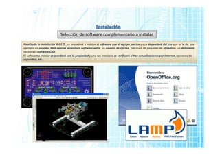 Selección de software complementario a instalar
Finalizada la instalación del S.O., se procederá a instalar el software que el equipo precise y que dependerá del uso que se le de, por
ejemplo un servidor Web apenas necesitará software extra, un usuario de oficina, precisará de paquetes de ofimática, un deliniante
necesitará software CAD.
El software a instalar se acordará con la propiedad y una vez instalado se verificará si hay actualizaciones por Internet, opciones de
seguridad, etc.
 