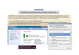 Instalación de actualizaciones, mejoras, parches, etc.
Tanto Windows como Linux disponen de sistemas de actualización de software y de corrección de errores (parches) vía Internet. En
ambos casos es muy sencillo la aplicación de estas actualizaciones. Algunas actualizaciones solucionan problemas de seguridad que
de no ser reparados podrían traer graves consecuencias para un S.I., por ejemplo, en un servidor corporativo. ¿?
• En el caso de Windows bastará activar o seleccionar Windows Update.
• En el caso de Linux, si el sistema es gráfico habrá una opción en la gestión de paquetes de software y si no hay interfaz gráfico,
bastará con unos comandos simples. (Cada distribución puede cambiar).
 