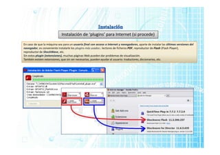 Instalación de ‘plugins’ para Internet (si procede)
En caso de que la máquina sea para un usuario final con acceso a Internet y navegadores, aparte de instalar las últimas versiones del
navegador, es conveniente instalarle los plugins más usados.: lectores de ficheros PDF, reproductor de Flash (Flash Player),
reproductor de ShockWave, etc.
Sin estos plugin (extensiones), muchas páginas Web pueden dar problemas de visualización.
También existen extensiones, que sin ser necesarias, pueden ayudar al usuario: traductores, diccionarios, etc.
 