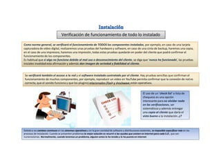 Verificación de funcionamiento de todo lo instalado
Debido a los cambios continuos en los Sistemas Operativos y en la gran cantidad de software y distribuciones existentes, es imposible especificar más en los
procesos de instalación. Cuando se presenten problemas la mejor solución es recurrir a las ayudas que existen en Internet para cada S.O., que son
numerosísimas. Normalmente, cuando tenemos un problema, alguien antes lo ha tenido y lo ha puesto en Internet.
Como norma general, se verificará el funcionamiento de TODOS los componentes instalados, por ejemplo, en caso de una tarjeta
capturadora de video digital, realizaremos unas pruebas del hardware y software, en caso de una cinta de backup, haremos una copia,
en el caso de una impresora, haremos una impresión, todas estas pruebas quedarán en poder del cliente que podrá confirmar el
funcionamiento de los componentes.
Es habitual que si algo no funciona debido al mal uso o desconocimiento del cliente, se diga que ‘nunca ha funcionado’, las pruebas
iniciales invalidad esta afirmación y además dan imagen de seriedad y fiabilidad al cliente.
Se verificará también el acceso a la red y el software instalado contratado por el cliente. Hay pruebas sencillas que confirman el
funcionamiento de muchos componentes, por ejemplo, reproducir un video en YouTube permita confirmar que la conexión de red es
correcta, que el sonido funciona y que los plugins) relacionados (flash y shockwave están operativos.
El uso de un ‘check list’ o lista de
chequeos es una opción
interesante para no olvidar nada
en las verificaciones, ser
sistemáticos y además entregar
una copia al cliente que daría el
visto bueno a la instalación. ¿?
 